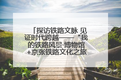 探访铁路文脉 见证时代跨越——“我的铁路风景·博物馆+京张铁路文化之旅”活动在京启动