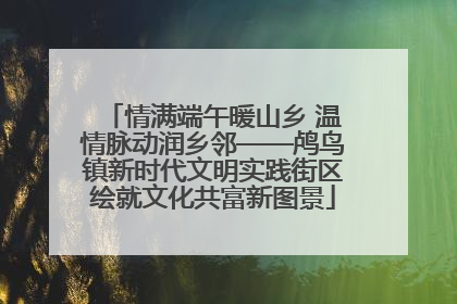 情满端午暖山乡 温情脉动润乡邻——鸬鸟镇新时代文明实践街区绘就文化共富新图景