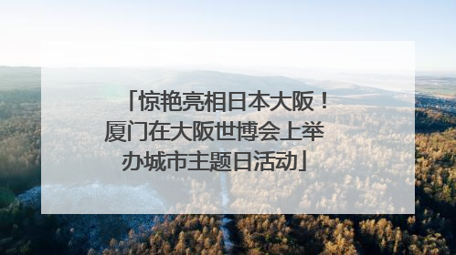 惊艳亮相日本大阪！厦门在大阪世博会上举办城市主题日活动