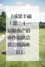 成果丰硕！第二十一届粮食产销协作福建洽谈会圆满收官
