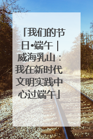 我们的节日•端午｜威海乳山：我在新时代文明实践中心过端午