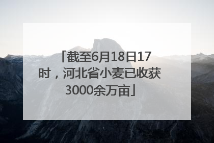 截至6月18日17时，河北省小麦已收获3000余万亩