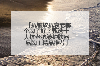 抗皱纹抗衰老哪个牌子好？甄选十大抗老抗皱护肤品品牌！精品推荐
