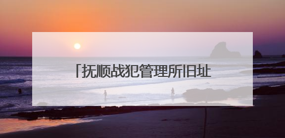 抚顺战犯管理所旧址陈列馆恢复对外开放