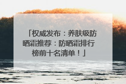 权威发布：养肤级防晒霜推荐：防晒霜排行榜前十名清单！