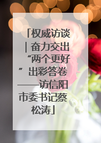 权威访谈｜奋力交出“两个更好”出彩答卷——访信阳市委书记蔡松涛
