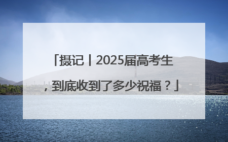 摄记丨2025届高考生，到底收到了多少祝福？