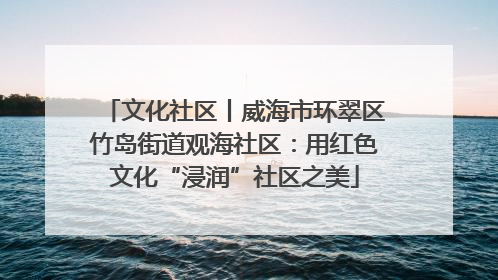 文化社区丨威海市环翠区竹岛街道观海社区：用红色文化“浸润”社区之美