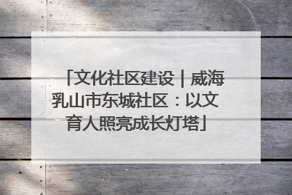 文化社区建设｜威海乳山市东城社区：以文育人照亮成长灯塔