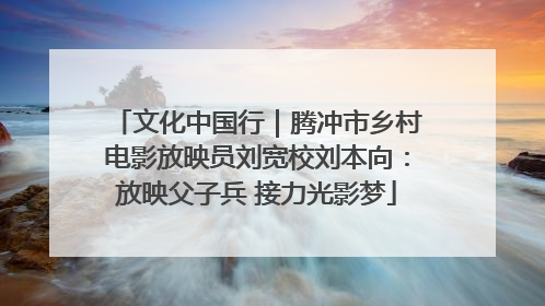 文化中国行｜腾冲市乡村电影放映员刘宽校刘本向：放映父子兵 接力光影梦