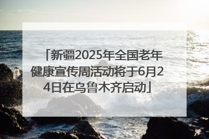 新疆2025年全国老年健康宣传周活动将于6月24日在乌鲁木齐启动