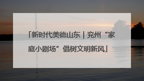新时代美德山东｜兖州“家庭小剧场”倡树文明新风