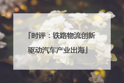 时评：铁路物流创新驱动汽车产业出海