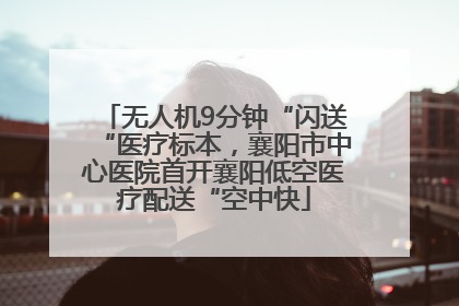 无人机9分钟“闪送“医疗标本，襄阳市中心医院首开襄阳低空医疗配送“空中快