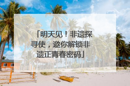 明天见！非遗探寻使，邀你解锁非遗正青春密码