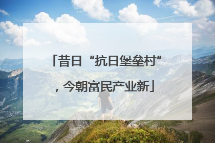 昔日“抗日堡垒村”，今朝富民产业新