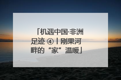 机遇中国·非洲足迹 ④丨刚果河畔的“家”温暖