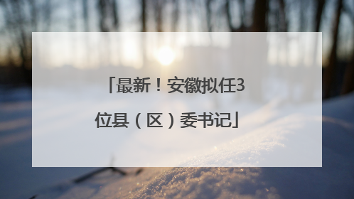 最新！安徽拟任3位县（区）委书记