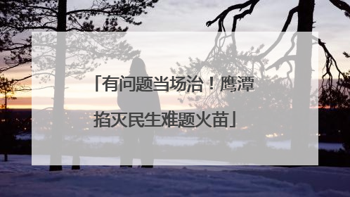 有问题当场治！鹰潭掐灭民生难题火苗
