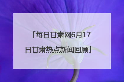 每日甘肃网6月17日甘肃热点新闻回顾