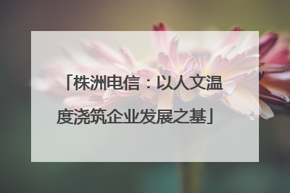 株洲电信：以人文温度浇筑企业发展之基