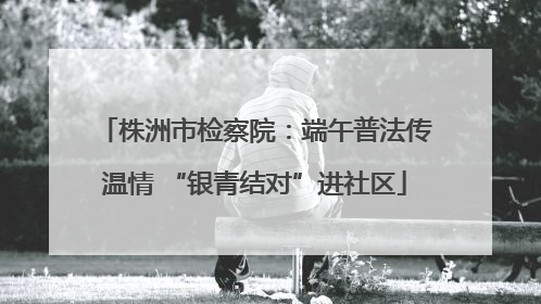 株洲市检察院：端午普法传温情 “银青结对”进社区
