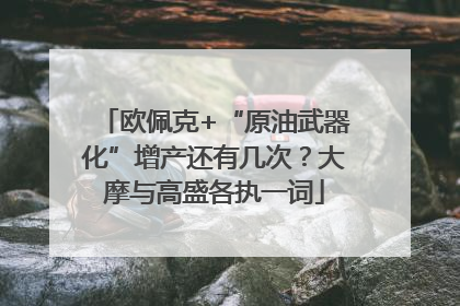 欧佩克+“原油武器化”增产还有几次？大摩与高盛各执一词