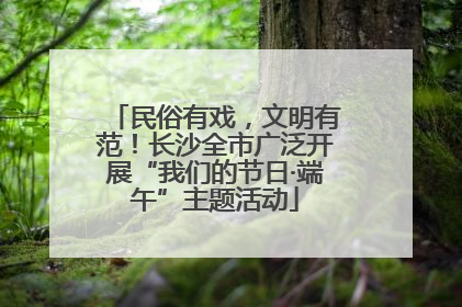 民俗有戏，文明有范！长沙全市广泛开展“我们的节日·端午”主题活动