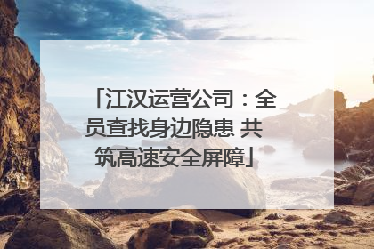 江汉运营公司：全员查找身边隐患 共筑高速安全屏障