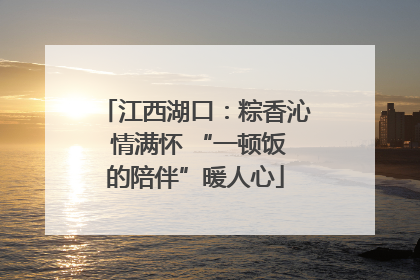 江西湖口：粽香沁 情满怀 “一顿饭的陪伴”暖人心
