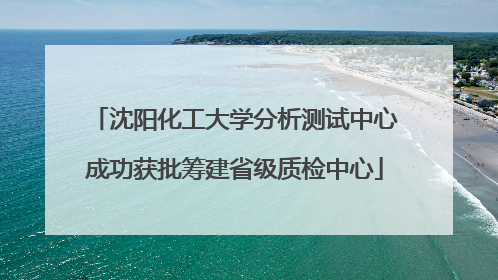 沈阳化工大学分析测试中心成功获批筹建省级质检中心
