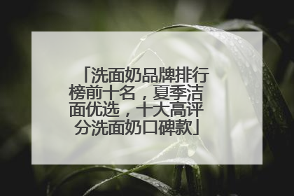 洗面奶品牌排行榜前十名，夏季洁面优选，十大高评分洗面奶口碑款