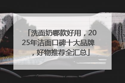 洗面奶哪款好用，2025年洁面口碑十大品牌，好物推荐全汇总