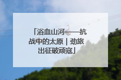 浴血山河——抗战中的太原｜劲旅出征破顽寇