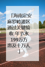 海南定安麻罗岭灌区通过关键验收 年节水199万方惠及十万人