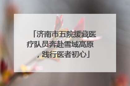 济南市五院援藏医疗队员奔赴雪域高原，践行医者初心