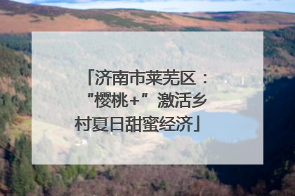 济南市莱芜区：“樱桃+”激活乡村夏日甜蜜经济