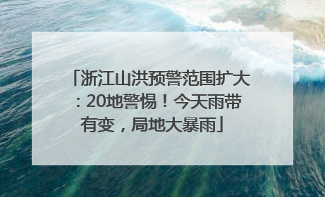 浙江山洪预警范围扩大：20地警惕！今天雨带有变，局地大暴雨