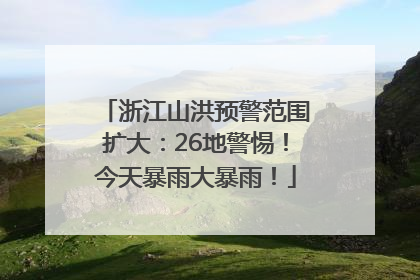 浙江山洪预警范围扩大：26地警惕！今天暴雨大暴雨！