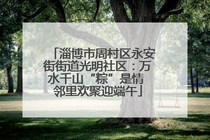 淄博市周村区永安街街道光明社区：万水千山“粽”是情 邻里欢聚迎端午