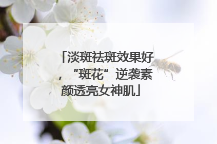 淡斑祛斑效果好，“斑花”逆袭素颜透亮女神肌