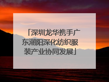 深圳龙华携手广东潮阳深化纺织服装产业协同发展