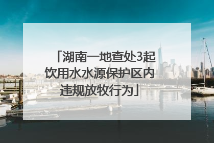 湖南一地查处3起饮用水水源保护区内违规放牧行为