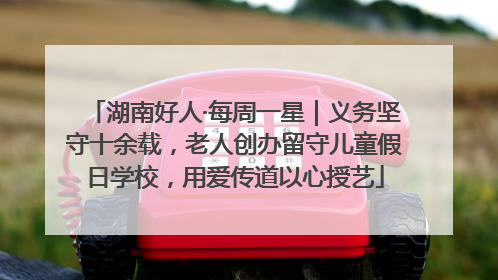湖南好人·每周一星｜义务坚守十余载，老人创办留守儿童假日学校，用爱传道以心授艺