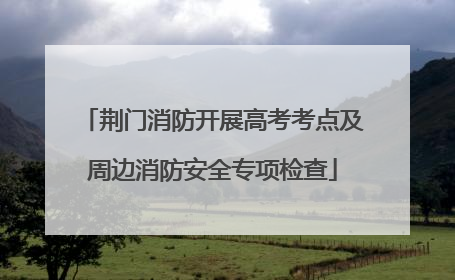 荆门消防开展高考考点及周边消防安全专项检查