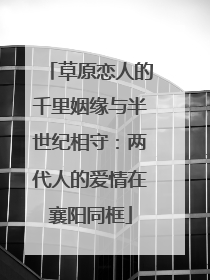 草原恋人的千里姻缘与半世纪相守：两代人的爱情在襄阳同框