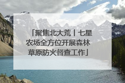聚焦北大荒丨七星农场全方位开展森林草原防火督查工作
