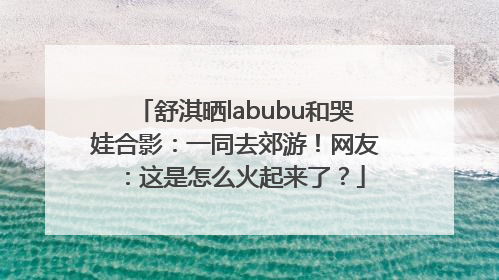 舒淇晒labubu和哭娃合影：一同去郊游！网友：这是怎么火起来了？