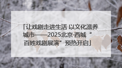 让戏剧走进生活 以文化滋养城市——2025北京·西城“百姓戏剧展演”预热开启