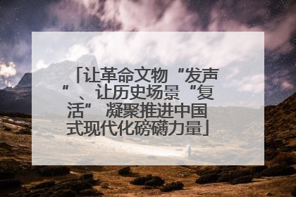 让革命文物“发声”、让历史场景“复活” 凝聚推进中国式现代化磅礴力量